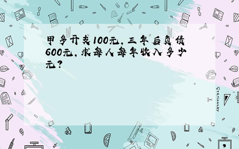 甲多开支100元,三年后负债600元,求每人每年收入多少元?