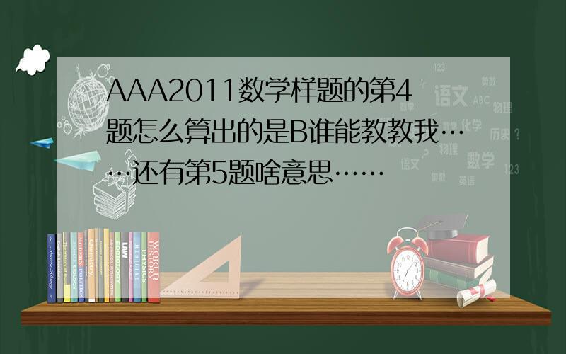 AAA2011数学样题的第4题怎么算出的是B谁能教教我……还有第5题啥意思……