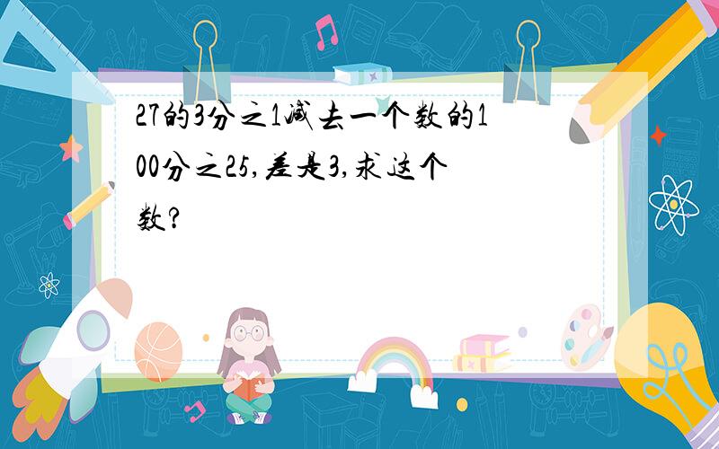 27的3分之1减去一个数的100分之25,差是3,求这个数?