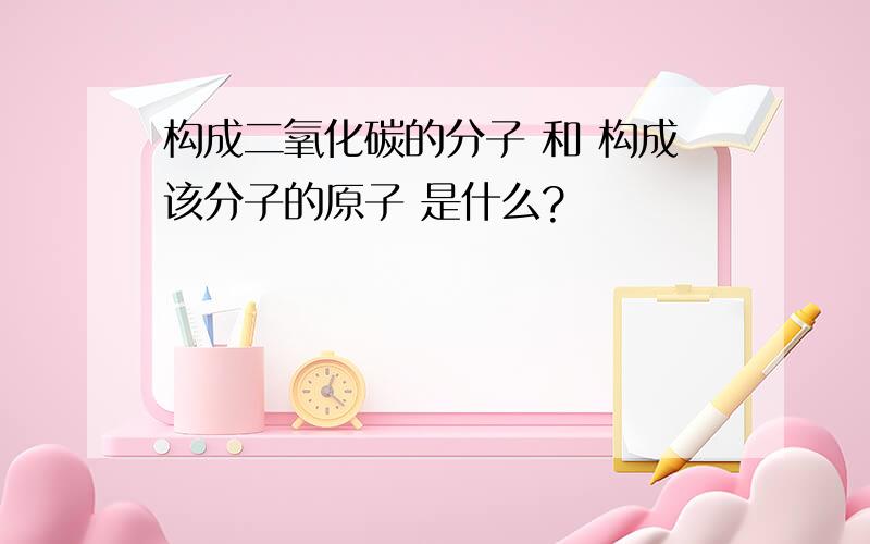 构成二氧化碳的分子 和 构成该分子的原子 是什么?