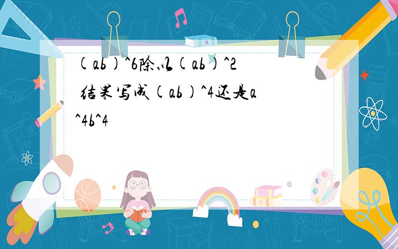 (ab)^6除以(ab)^2 结果写成(ab)^4还是a^4b^4