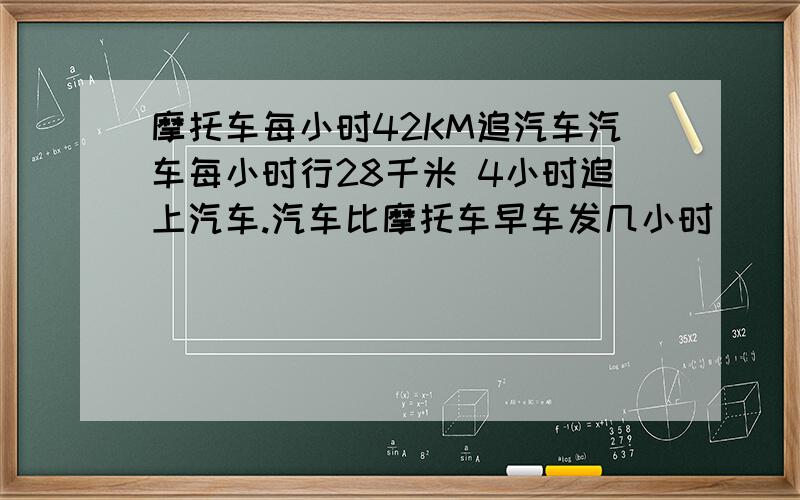 摩托车每小时42KM追汽车汽车每小时行28千米 4小时追上汽车.汽车比摩托车早车发几小时