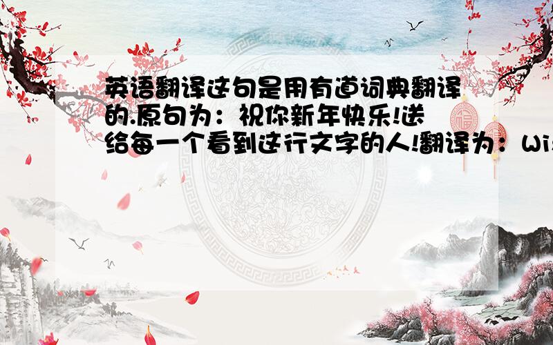 英语翻译这句是用有道词典翻译的.原句为：祝你新年快乐!送给每一个看到这行文字的人!翻译为：Wish you a happ