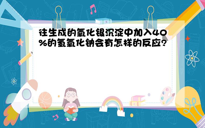 往生成的氧化银沉淀中加入40%的氢氧化钠会有怎样的反应?