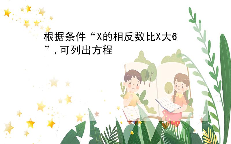 根据条件“X的相反数比X大6”,可列出方程