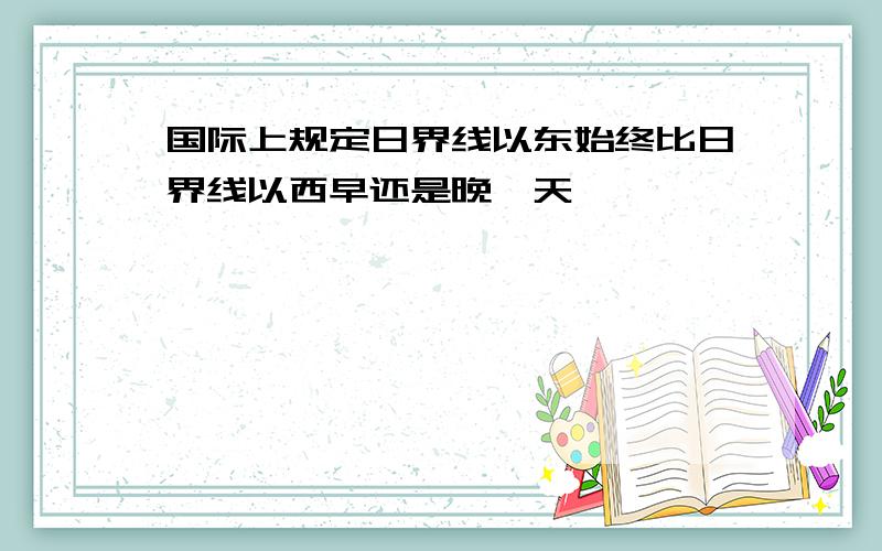 国际上规定日界线以东始终比日界线以西早还是晚一天,