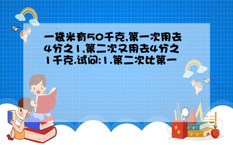 一袋米有50千克,第一次用去4分之1,第二次又用去4分之1千克.试问:1.第二次比第一