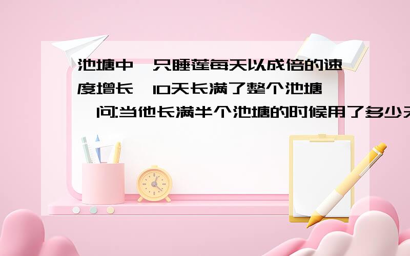 池塘中一只睡莲每天以成倍的速度增长,10天长满了整个池塘,问:当他长满半个池塘的时候用了多少天?