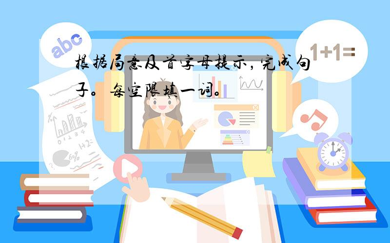 根据局意及首字母提示，完成句子。每空限填一词。