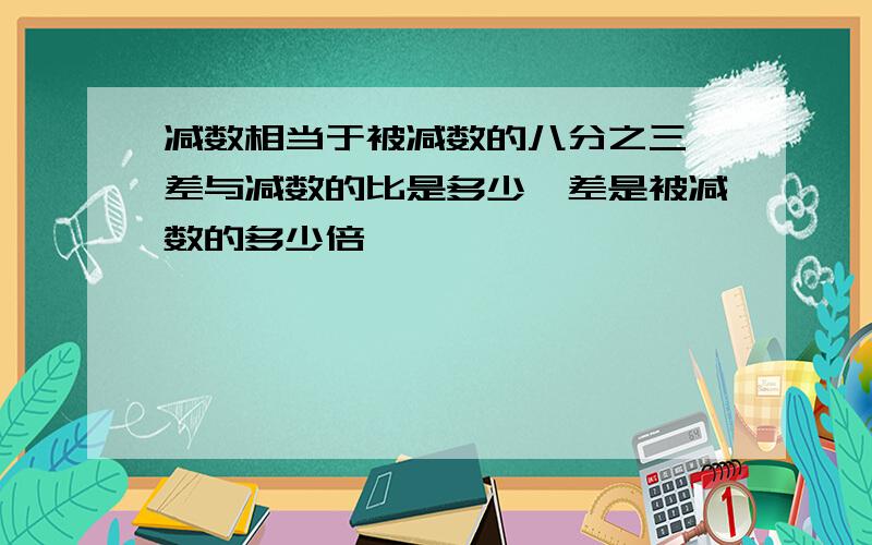 减数相当于被减数的八分之三,差与减数的比是多少,差是被减数的多少倍