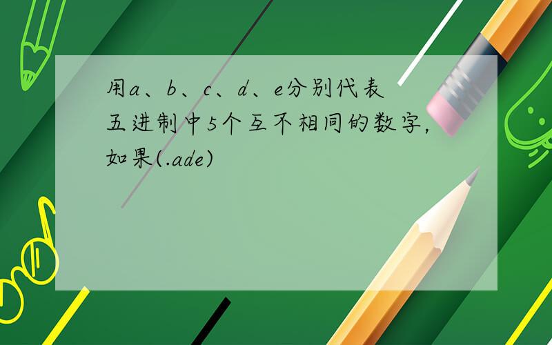 用a、b、c、d、e分别代表五进制中5个互不相同的数字，如果(.ade)