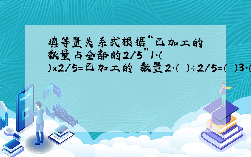 填等量关系式根据“已加工的 数量占全部的2/5”1.（ ）×2/5=已加工的 数量2.（ ）÷2/5=（ ）3.（ ）×