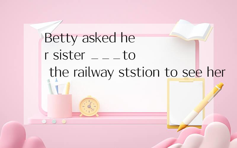 Betty asked her sister ___to the railway ststion to see her