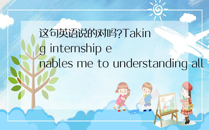 这句英语说的对吗?Taking internship enables me to understanding all t