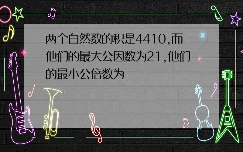 两个自然数的积是4410,而他们的最大公因数为21,他们的最小公倍数为