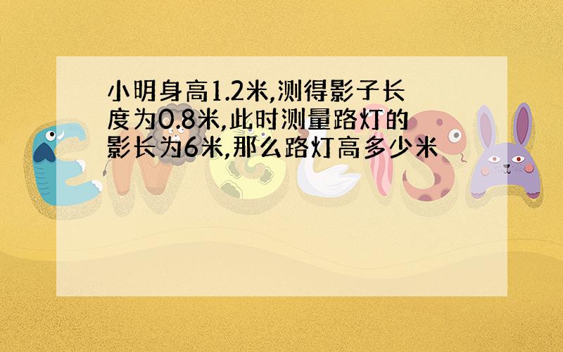 小明身高1.2米,测得影子长度为0.8米,此时测量路灯的影长为6米,那么路灯高多少米