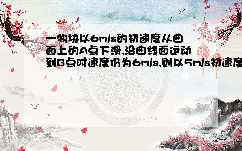 一物块以6m/s的初速度从曲面上的A点下滑,沿曲线面运动到B点时速度仍为6m/s,则以5m/s初速度从A点下滑速度