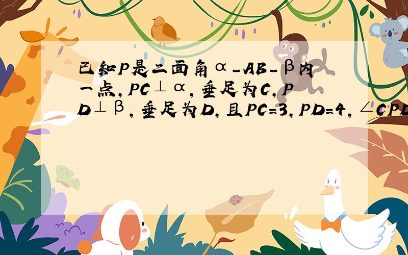 已知P是二面角α-AB-β内一点，PC⊥α，垂足为C，PD⊥β，垂足为D，且PC=3，PD=4，∠CPD=60°，求：