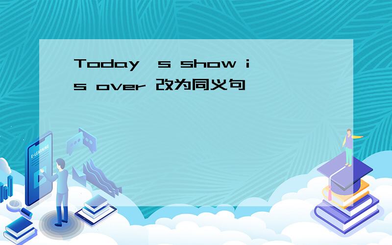 Today's show is over 改为同义句