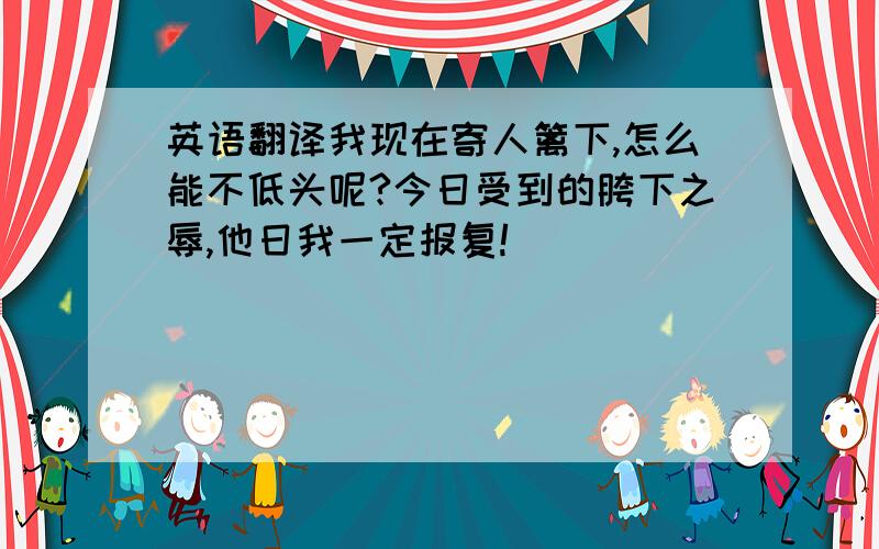 英语翻译我现在寄人篱下,怎么能不低头呢?今日受到的胯下之辱,他日我一定报复!