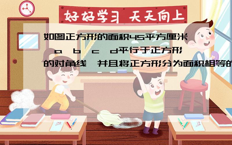 如图正方形的面积45平方厘米,a、b、c、d平行于正方形的对角线,并且将正方形分为面积相等的3部分,那么ab