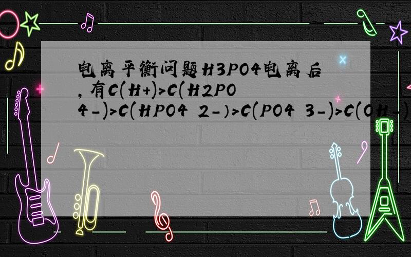 电离平衡问题H3PO4电离后,有C(H+)>C(H2PO4-)>C(HPO4 2-）>C(PO4 3-)>C(OH-)请