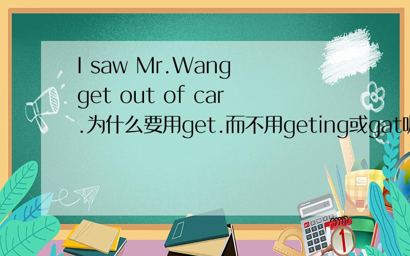 I saw Mr.Wang get out of car.为什么要用get.而不用geting或gat呢?