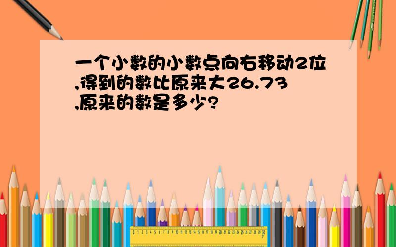 一个小数的小数点向右移动2位,得到的数比原来大26.73,原来的数是多少?