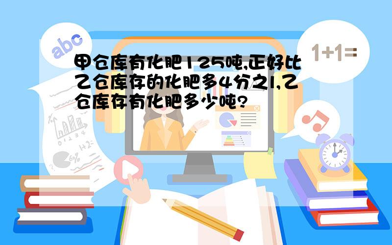 甲仓库有化肥125吨,正好比乙仓库存的化肥多4分之l,乙仓库存有化肥多少吨?