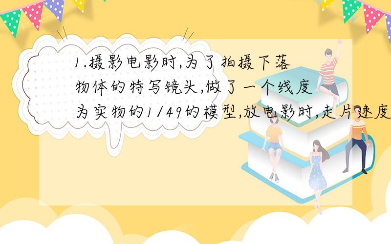 1.摄影电影时,为了拍摄下落物体的特写镜头,做了一个线度为实物的1/49的模型,放电影时,走片速度为每秒24张,为了使画