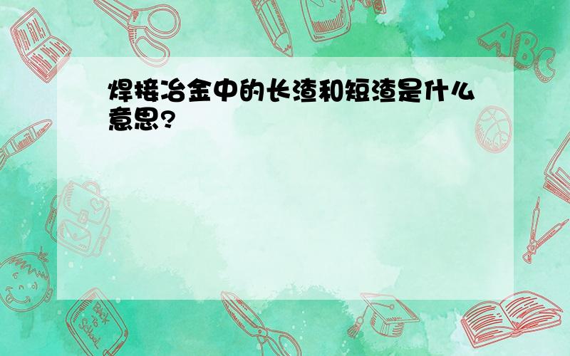 焊接冶金中的长渣和短渣是什么意思?