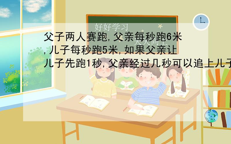 父子两人赛跑,父亲每秒跑6米,儿子每秒跑5米,如果父亲让儿子先跑1秒,父亲经过几秒可以追上儿子?