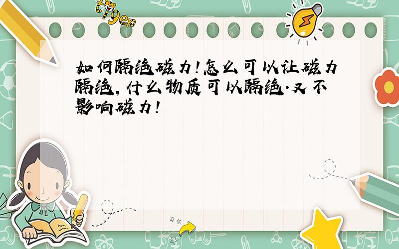 如何隔绝磁力!怎么可以让磁力隔绝,什么物质可以隔绝.又不影响磁力!