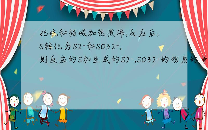 把硫和强碱加热煮沸,反应后,S转化为S2-和SO32-,则反应的S和生成的S2-,SO32-的物质的量之比为