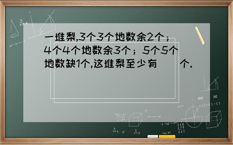 一堆梨,3个3个地数余2个；4个4个地数余3个；5个5个地数缺1个,这堆梨至少有（）个.