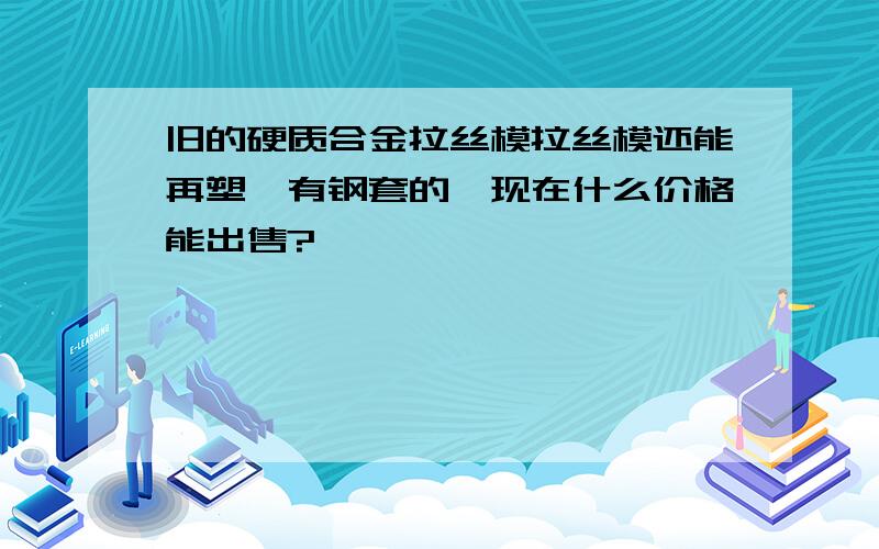 旧的硬质合金拉丝模拉丝模还能再塑,有钢套的,现在什么价格能出售?