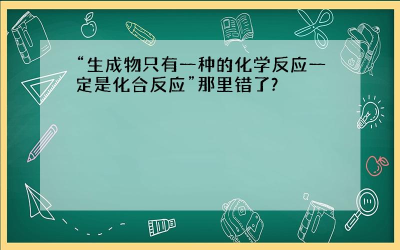 “生成物只有一种的化学反应一定是化合反应”那里错了?