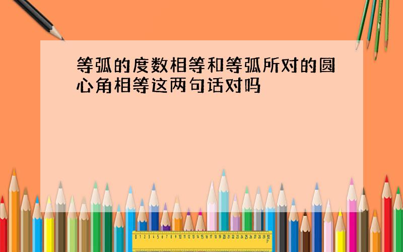 等弧的度数相等和等弧所对的圆心角相等这两句话对吗