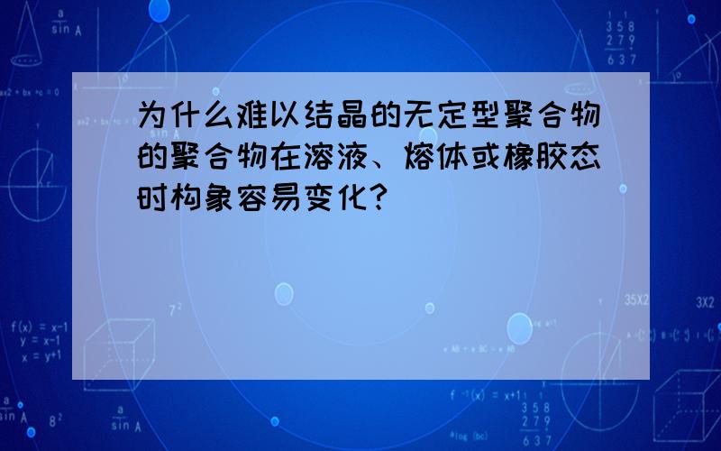 为什么难以结晶的无定型聚合物的聚合物在溶液、熔体或橡胶态时构象容易变化?