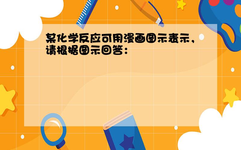 某化学反应可用漫画图示表示，请根据图示回答：