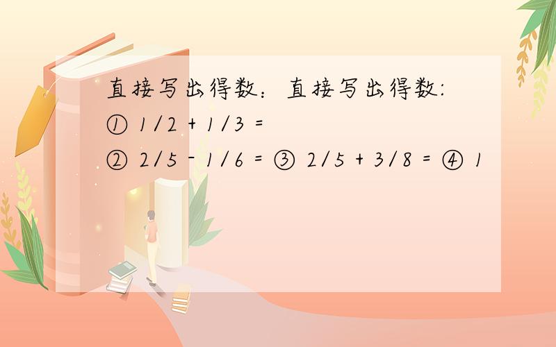 直接写出得数：直接写出得数:① 1/2 + 1/3 = ② 2/5 - 1/6 = ③ 2/5 + 3/8 = ④ 1