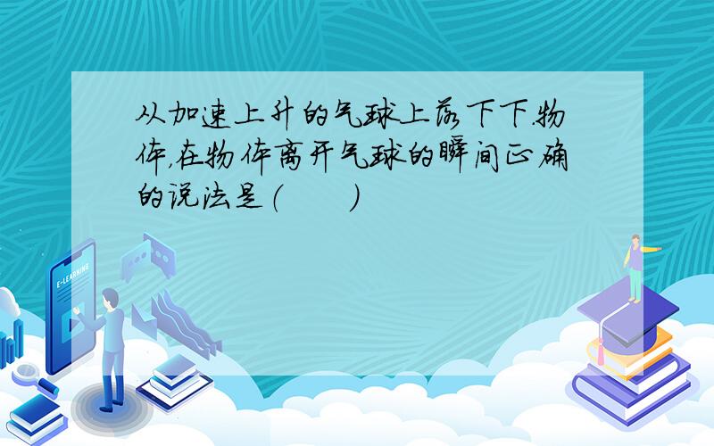 从加速上升的气球上落下下.物体，在物体离开气球的瞬间正确的说法是（　　）