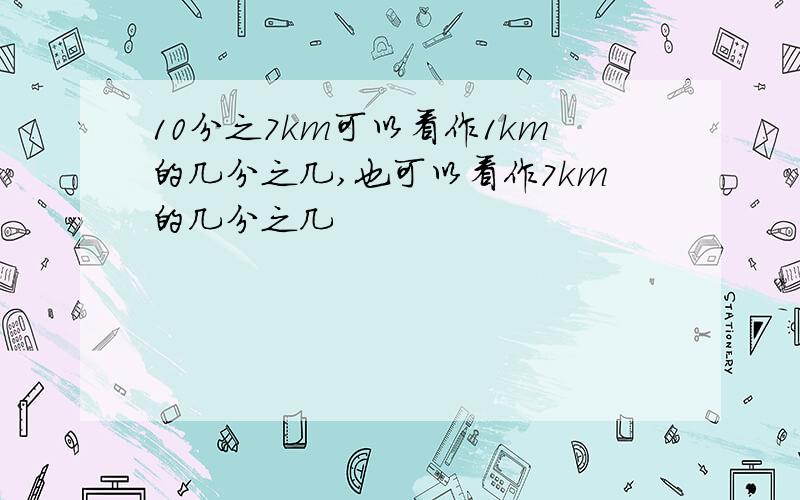 10分之7km可以看作1km的几分之几,也可以看作7km的几分之几