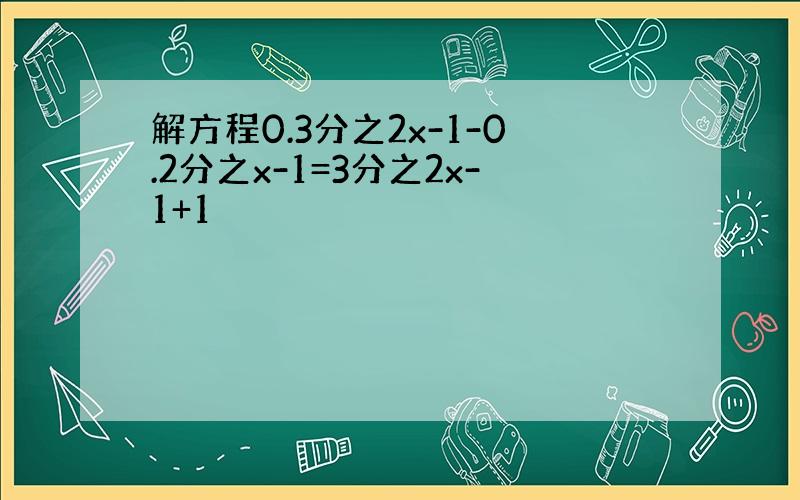 解方程0.3分之2x-1-0.2分之x-1=3分之2x-1+1