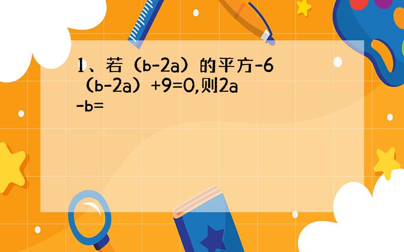 1、若（b-2a）的平方-6（b-2a）+9=0,则2a-b=