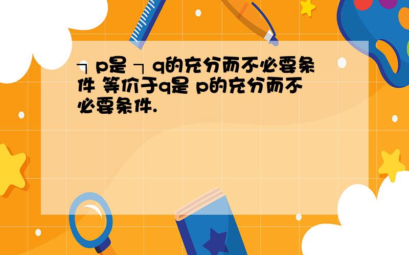 ┐p是 ┐q的充分而不必要条件 等价于q是 p的充分而不必要条件.