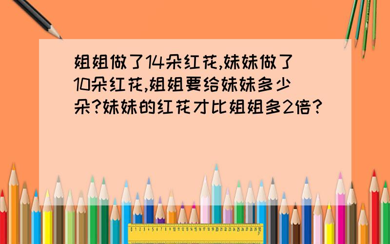 姐姐做了14朵红花,妹妹做了10朵红花,姐姐要给妹妹多少朵?妹妹的红花才比姐姐多2倍?