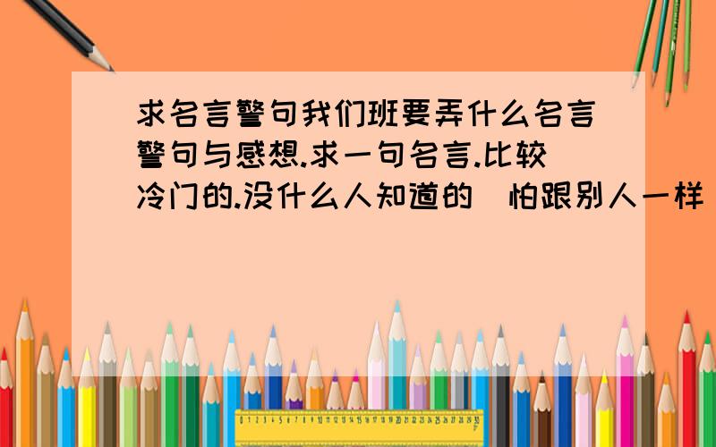 求名言警句我们班要弄什么名言警句与感想.求一句名言.比较冷门的.没什么人知道的(怕跟别人一样),要励志的.感想50-10