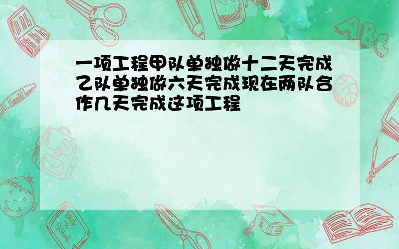 一项工程甲队单独做十二天完成乙队单独做六天完成现在两队合作几天完成这项工程