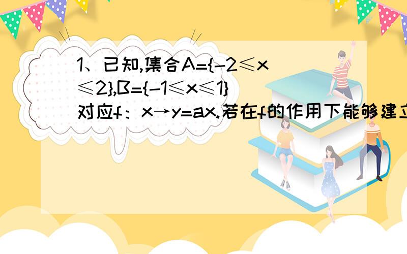 1、已知,集合A={-2≤x≤2},B={-1≤x≤1}对应f：x→y=ax.若在f的作用下能够建立从A到B映射f：A→